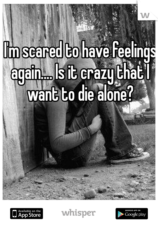 I'm scared to have feelings again.... Is it crazy that I want to die alone?