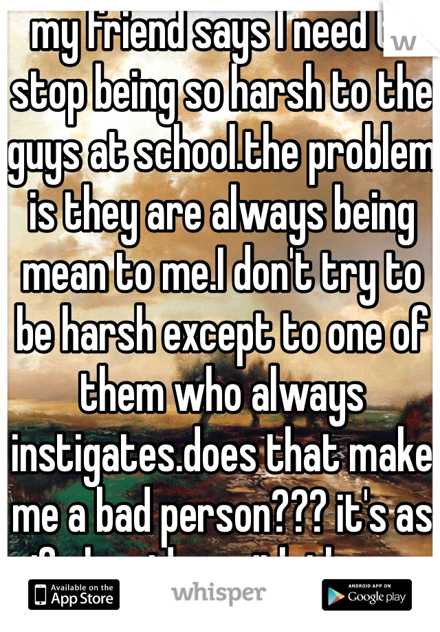 my friend says I need to stop being so harsh to the guys at school.the problem is they are always being mean to me.I don't try to be harsh except to one of them who always instigates.does that make me a bad person??? it's as if she sides with them...