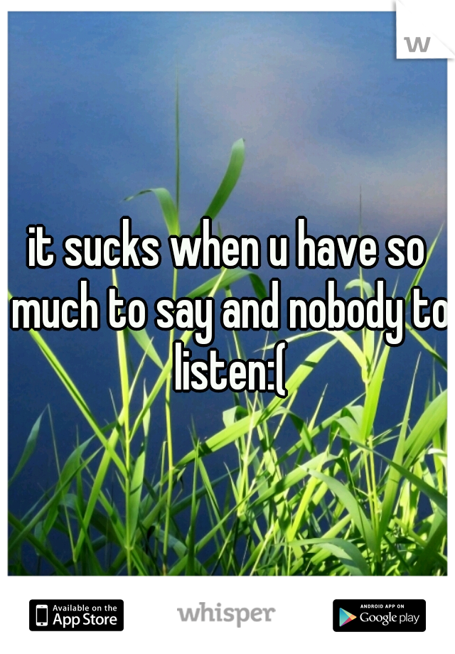 it sucks when u have so much to say and nobody to listen:(