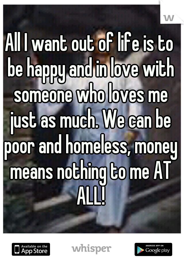 All I want out of life is to be happy and in love with someone who loves me just as much. We can be poor and homeless, money means nothing to me AT ALL!