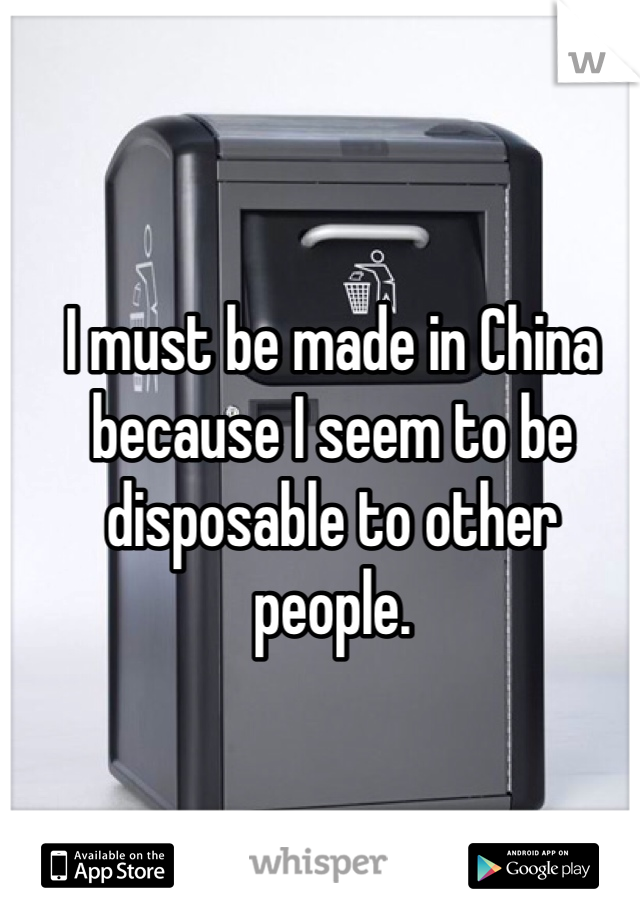 I must be made in China because I seem to be disposable to other people. 