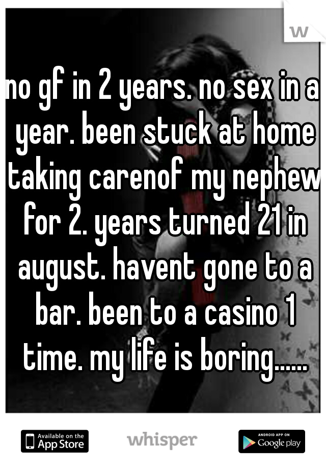 no gf in 2 years. no sex in a year. been stuck at home taking carenof my nephew for 2. years turned 21 in august. havent gone to a bar. been to a casino 1 time. my life is boring......