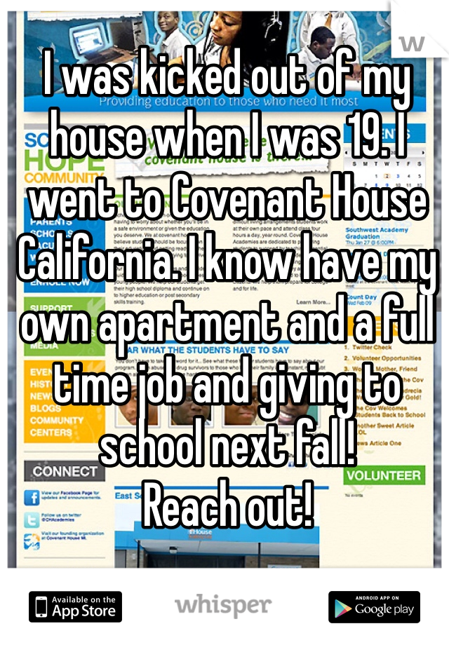 I was kicked out of my house when I was 19. I went to Covenant House California. I know have my own apartment and a full time job and giving to school next fall!
Reach out!
