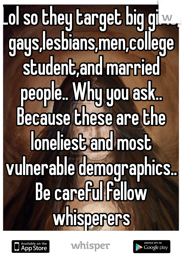 Lol so they target big girls, gays,lesbians,men,college student,and married people.. Why you ask.. Because these are the loneliest and most vulnerable demographics.. Be careful fellow whisperers
