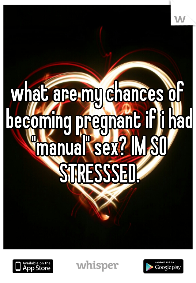 what are my chances of becoming pregnant if i had "manual" sex? IM SO STRESSSED.