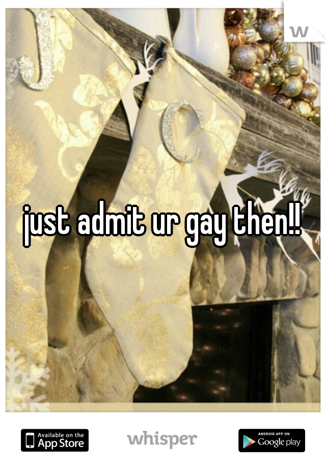 just admit ur gay then!!