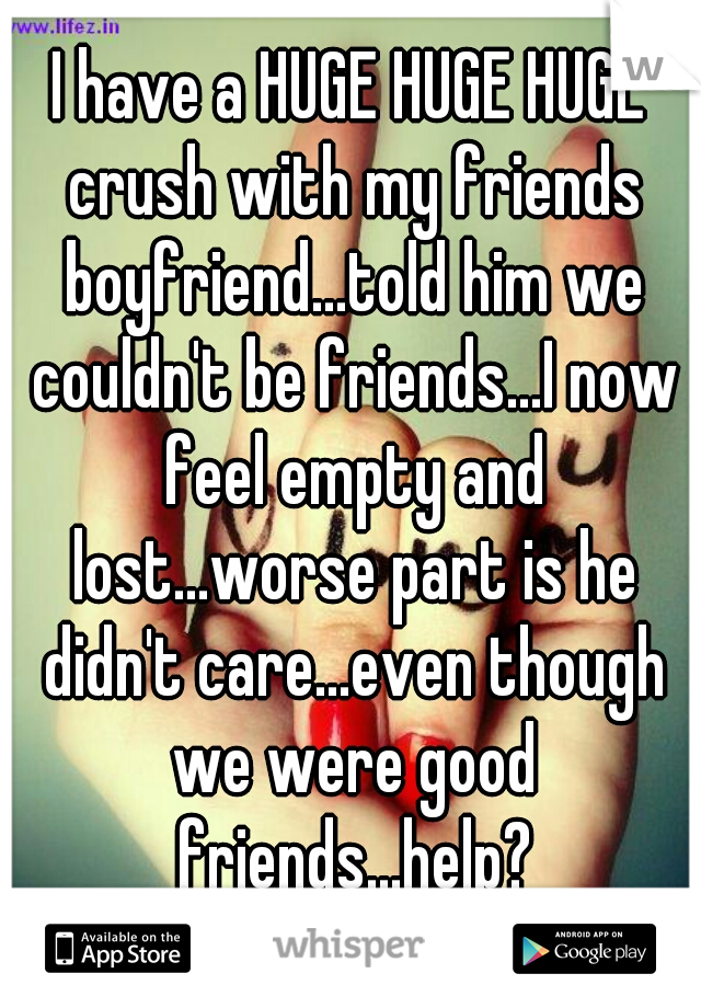 I have a HUGE HUGE HUGE crush with my friends boyfriend...told him we couldn't be friends...I now feel empty and lost...worse part is he didn't care...even though we were good friends...help?