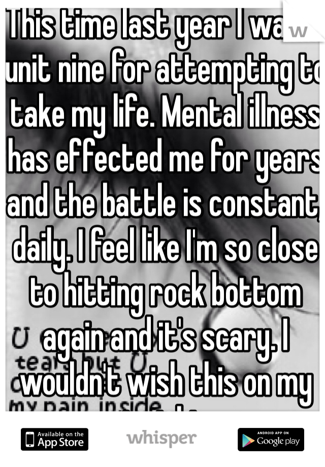 This time last year I was in unit nine for attempting to take my life. Mental illness has effected me for years and the battle is constant, daily. I feel like I'm so close to hitting rock bottom again and it's scary. I wouldn't wish this on my worst nightmare. 