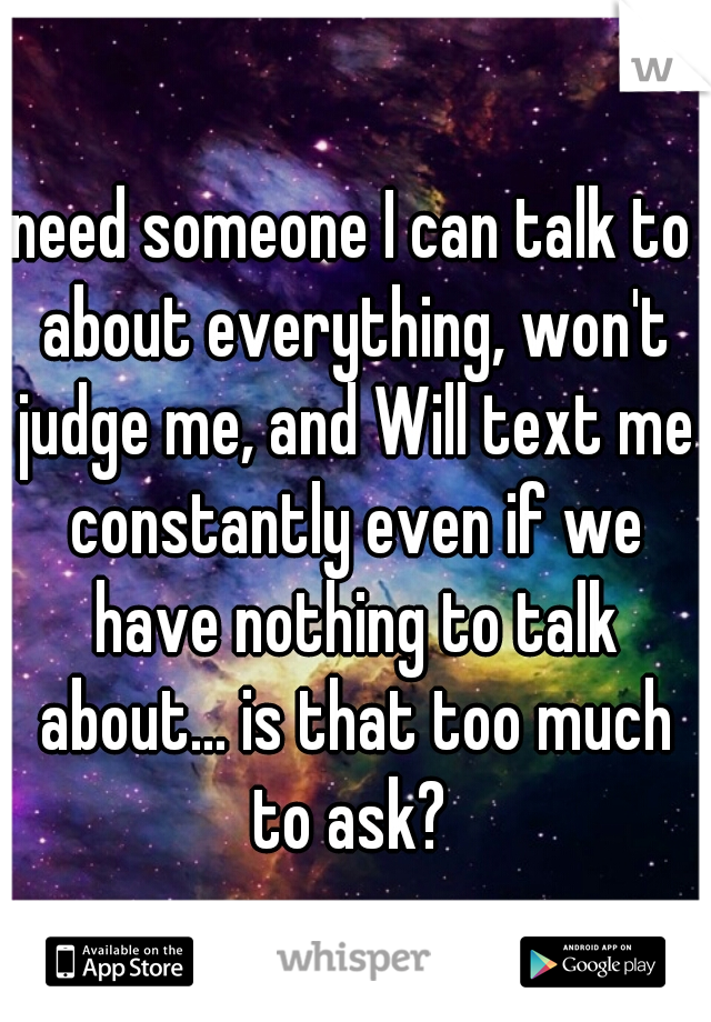 need someone I can talk to about everything, won't judge me, and Will text me constantly even if we have nothing to talk about... is that too much to ask? 