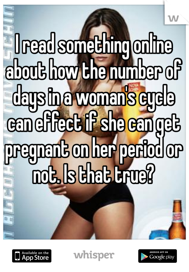 I read something online about how the number of days in a woman's cycle can effect if she can get pregnant on her period or not. Is that true?