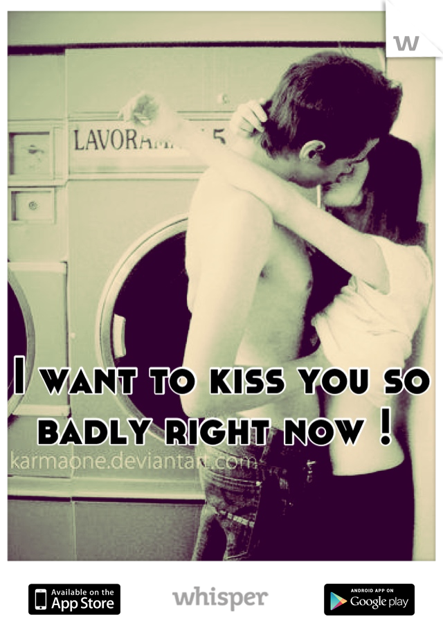 I want to kiss you so badly right now ! 