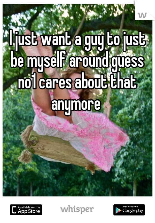 I just want a guy to just be myself around guess no1 cares about that anymore 