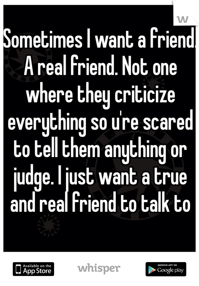 Sometimes I want a friend. A real friend. Not one where they criticize everything so u're scared to tell them anything or judge. I just want a true and real friend to talk to