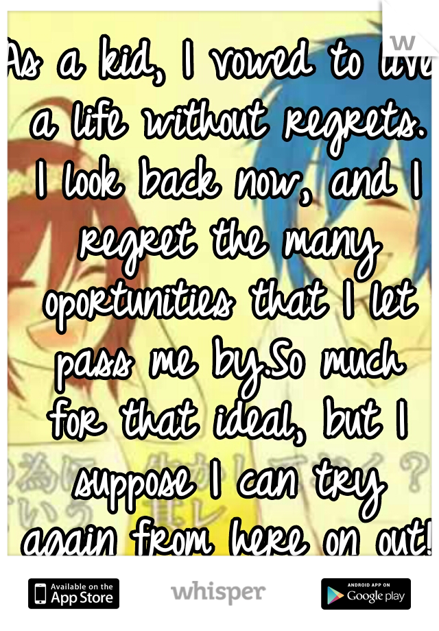 As a kid, I vowed to live a life without regrets. I look back now, and I regret the many oportunities that I let pass me by.So much for that ideal, but I suppose I can try again from here on out! :)