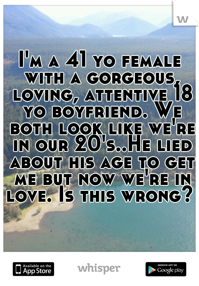 I'm a 41 yo female with a gorgeous, loving, attentive 18 yo boyfriend. We both look like we're in our 20's..He lied about his age to get me but now we're in love. Is this wrong? 
