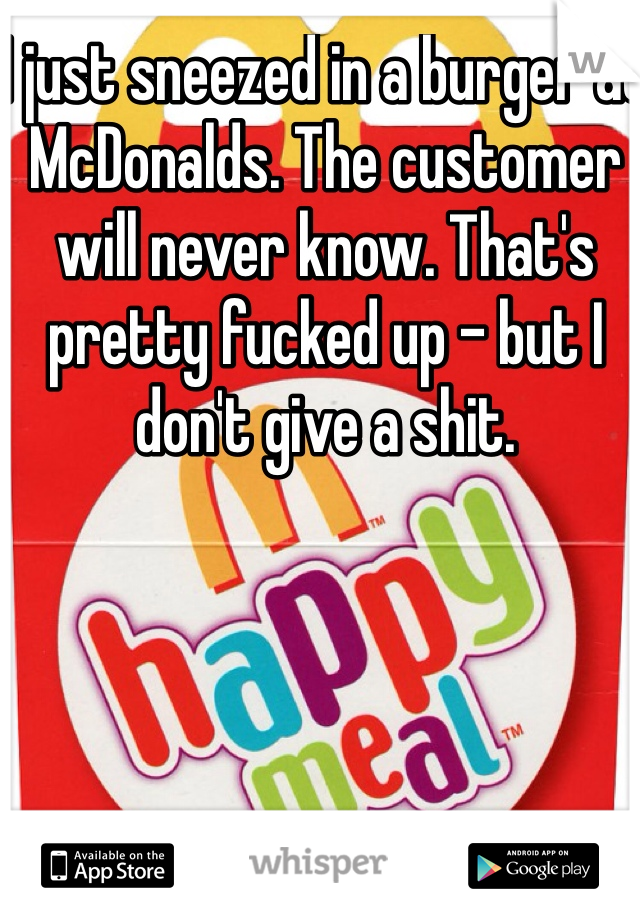 I just sneezed in a burger at McDonalds. The customer will never know. That's pretty fucked up - but I don't give a shit. 