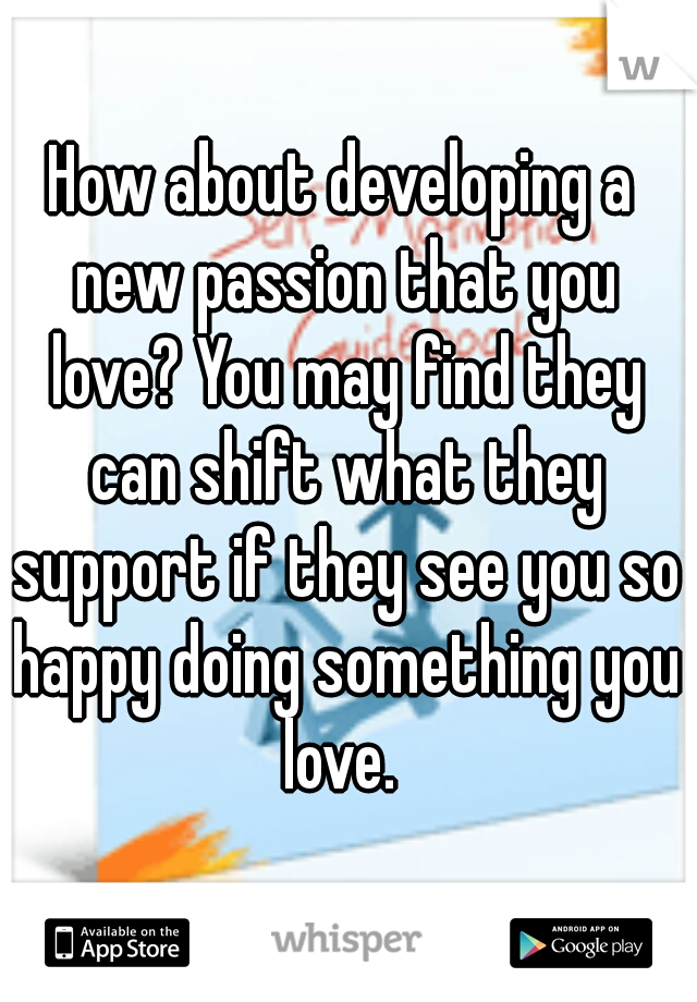 How about developing a new passion that you love? You may find they can shift what they support if they see you so happy doing something you love. 