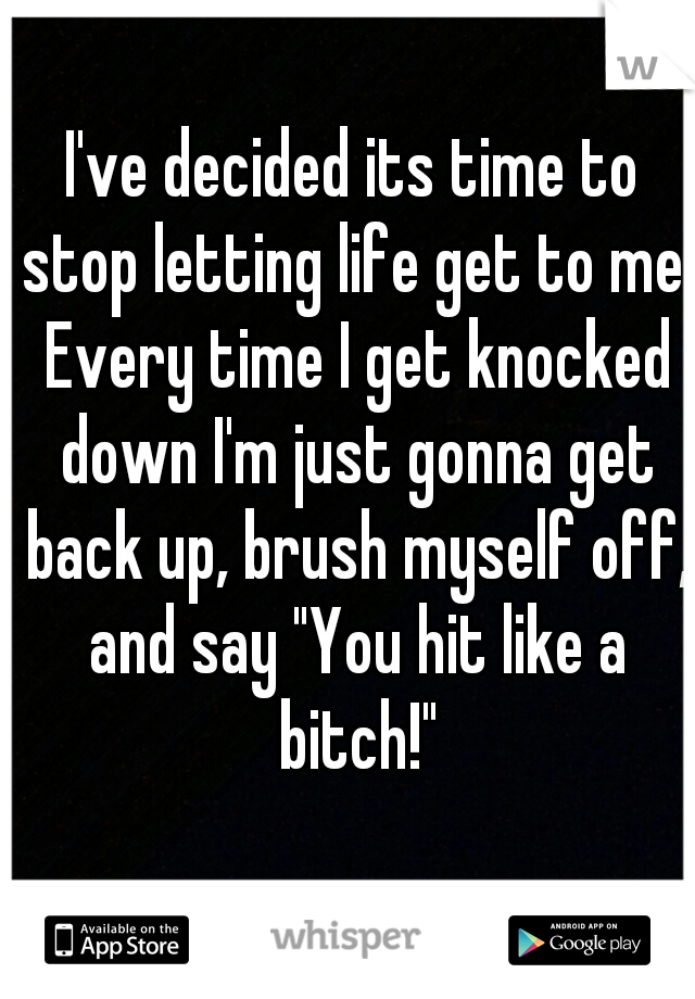 I've decided its time to stop letting life get to me. Every time I get knocked down I'm just gonna get back up, brush myself off, and say "You hit like a bitch!"