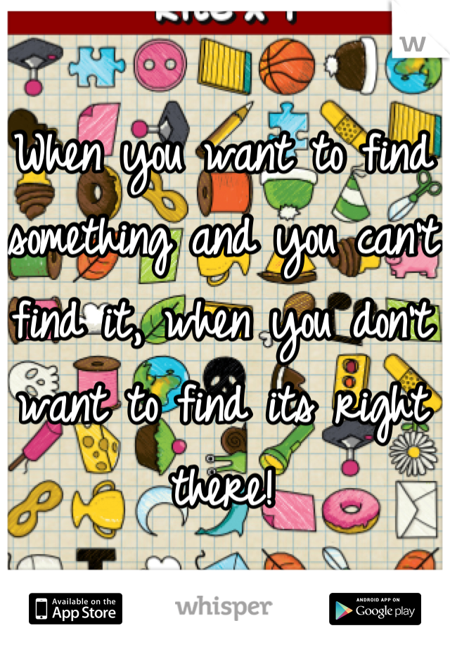 When you want to find something and you can't find it, when you don't want to find its right there!