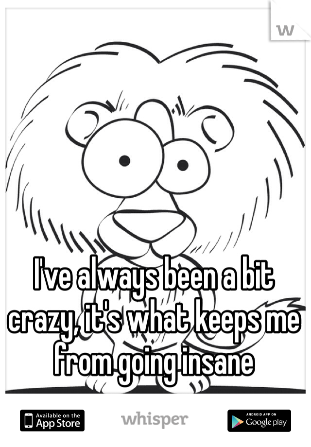 I've always been a bit crazy, it's what keeps me from going insane