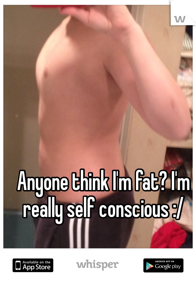 Anyone think I'm fat? I'm really self conscious :/