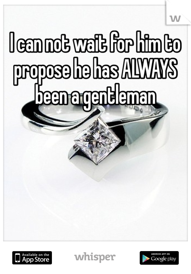 I can not wait for him to propose he has ALWAYS been a gentleman