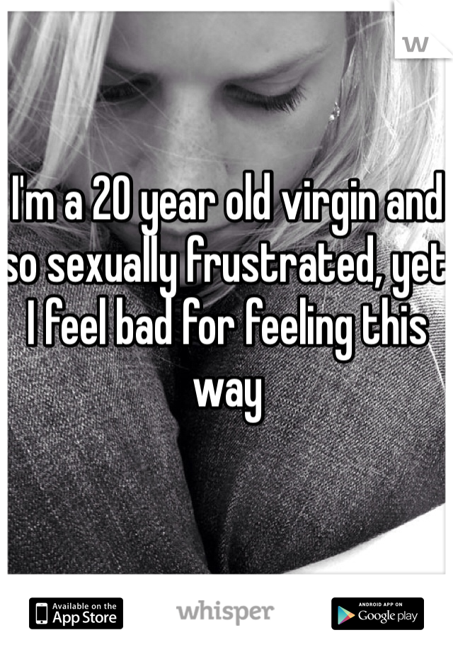I'm a 20 year old virgin and so sexually frustrated, yet I feel bad for feeling this way 