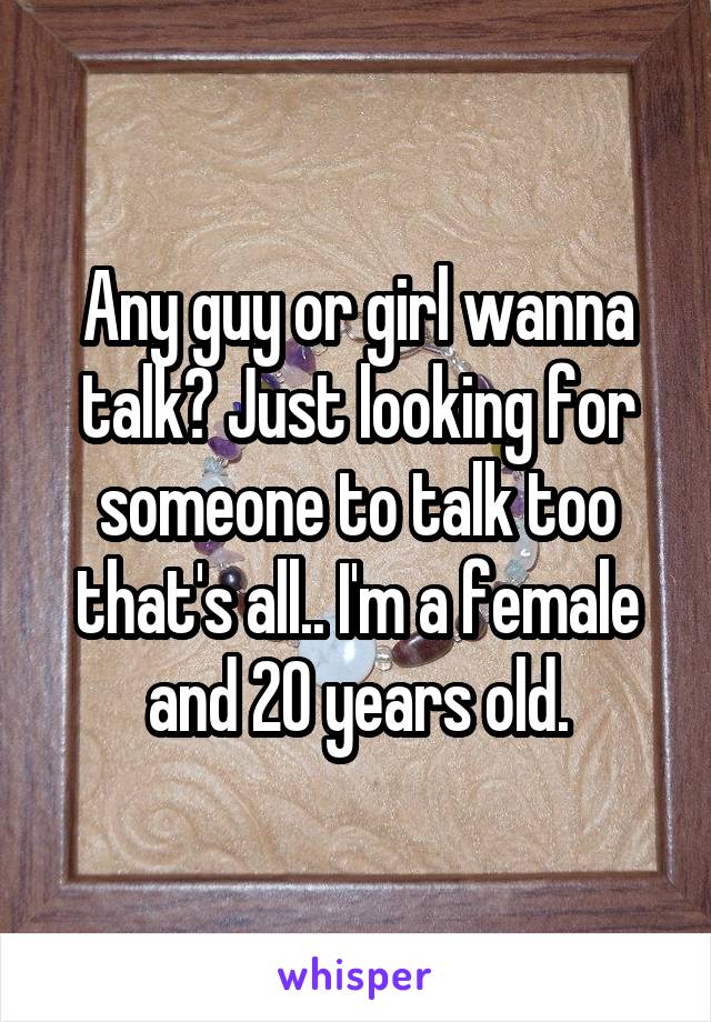 Any guy or girl wanna talk? Just looking for someone to talk too that's all.. I'm a female and 20 years old.