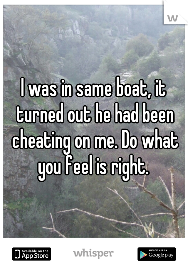 I was in same boat, it turned out he had been cheating on me. Do what you feel is right. 