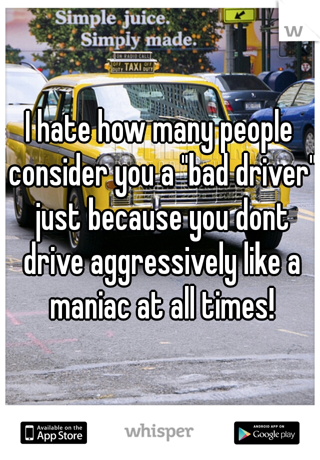 I hate how many people consider you a "bad driver" just because you dont drive aggressively like a maniac at all times!