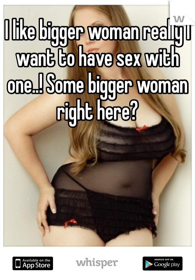 I like bigger woman really I want to have sex with one..! Some bigger woman right here?