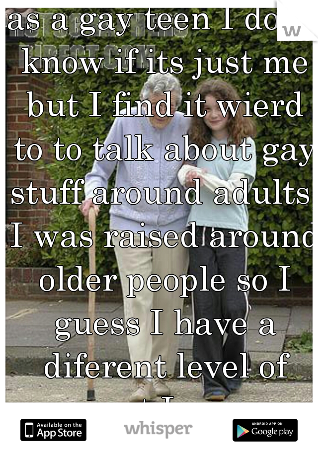 as a gay teen I dont know if its just me but I find it wierd to to talk about gay stuff around adults, I was raised around older people so I guess I have a diferent level of respect I guess  