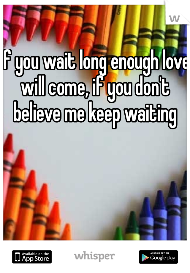 If you wait long enough love will come, if you don't believe me keep waiting