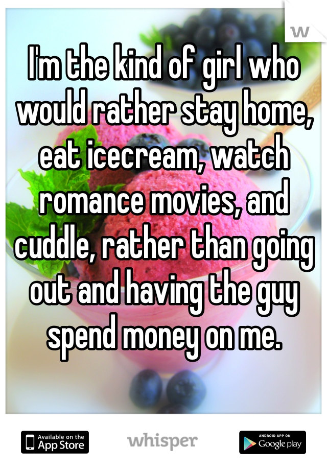 I'm the kind of girl who would rather stay home, eat icecream, watch romance movies, and cuddle, rather than going out and having the guy spend money on me.