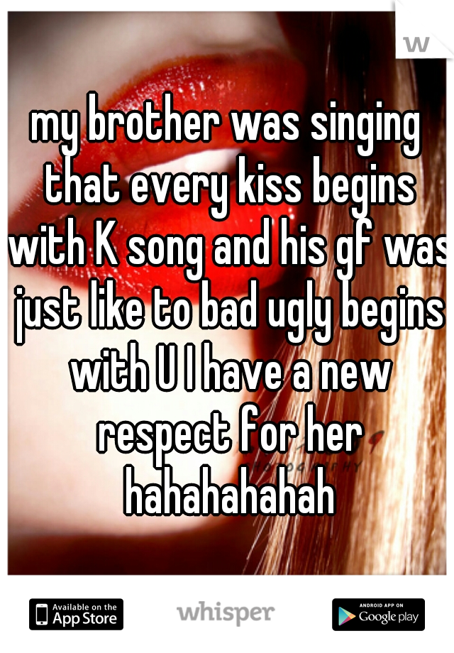 my brother was singing that every kiss begins with K song and his gf was just like to bad ugly begins with U I have a new respect for her hahahahahah
