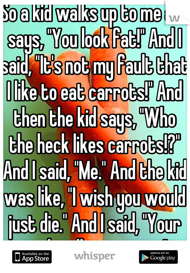 So a kid walks up to me and says, "You look fat!" And I said, "It's not my fault that I like to eat carrots!" And then the kid says, "Who the heck likes carrots!?" And I said, "Me." And the kid was like, "I wish you would just die." And I said, "Your wish will come true."