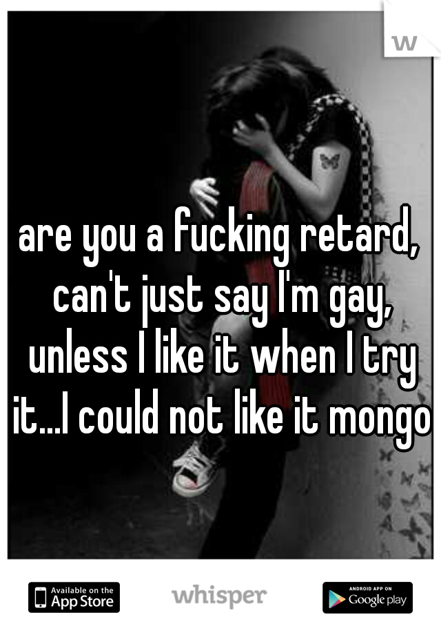 are you a fucking retard, can't just say I'm gay, unless I like it when I try it...I could not like it mongo