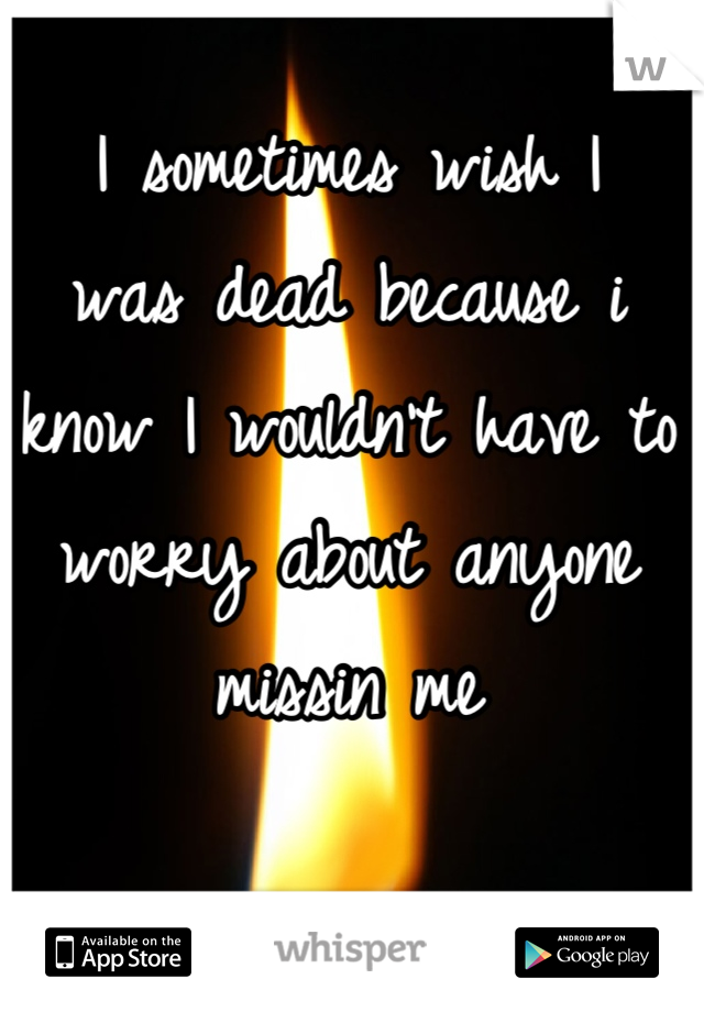 I sometimes wish I 
was dead because i know I wouldn't have to 
worry about anyone missin me
