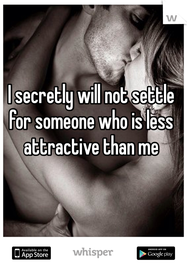 I secretly will not settle for someone who is less attractive than me