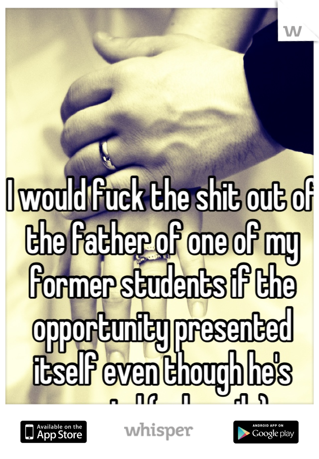 I would fuck the shit out of the father of one of my former students if the opportunity presented itself even though he's married (unhappily).