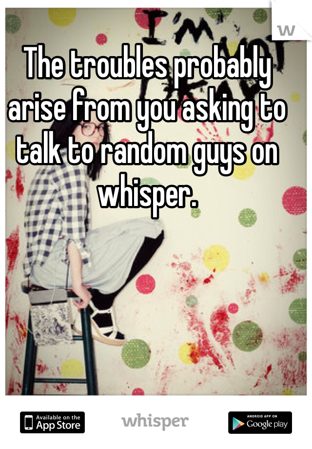 The troubles probably arise from you asking to talk to random guys on whisper.