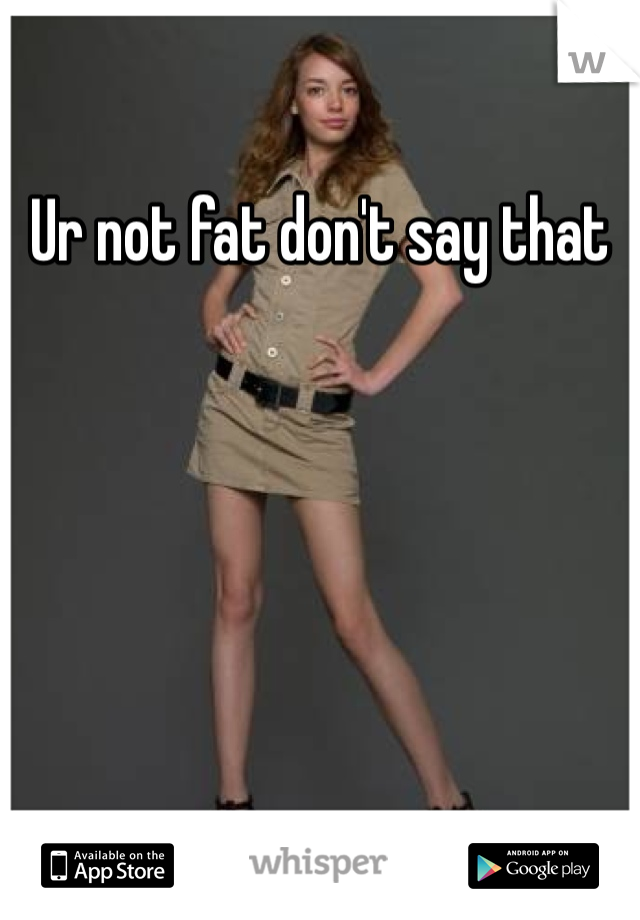 Ur not fat don't say that