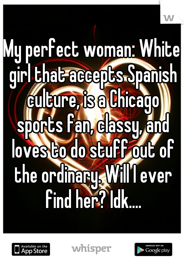 My perfect woman: White girl that accepts Spanish culture, is a Chicago sports fan, classy, and loves to do stuff out of the ordinary. Will I ever find her? Idk....