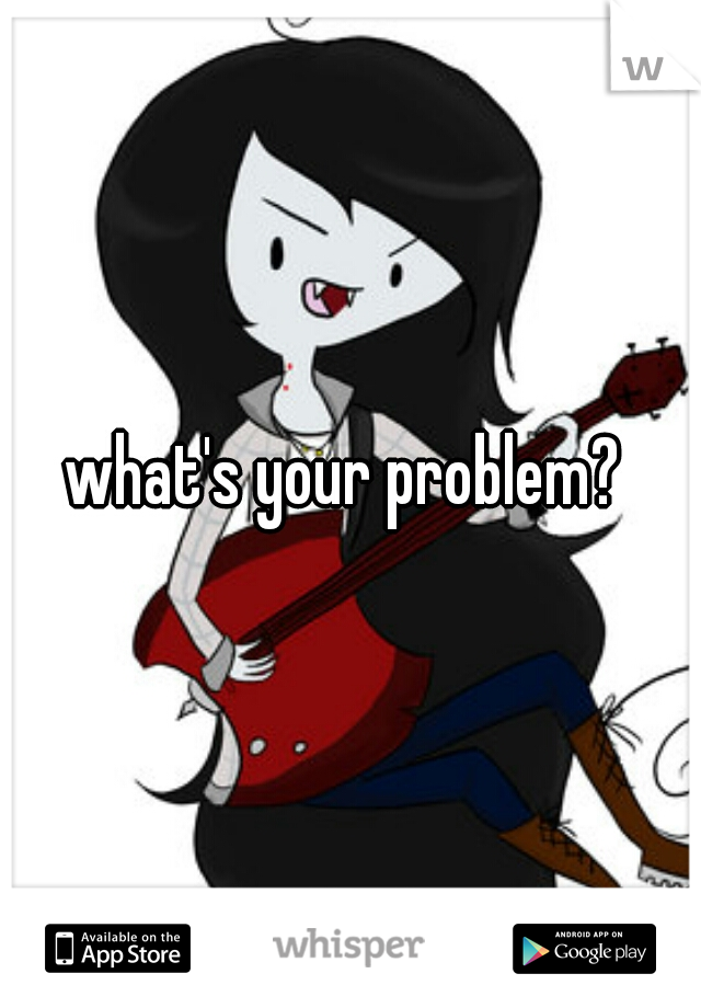 what's your problem? 
