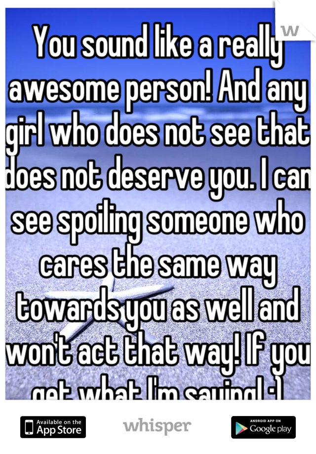 You sound like a really awesome person! And any girl who does not see that does not deserve you. I can see spoiling someone who cares the same way towards you as well and won't act that way! If you get what I'm saying! :)