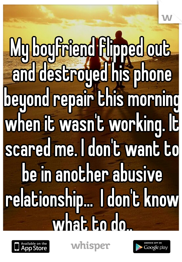 My boyfriend flipped out and destroyed his phone beyond repair this morning when it wasn't working. It scared me. I don't want to be in another abusive relationship...  I don't know what to do..