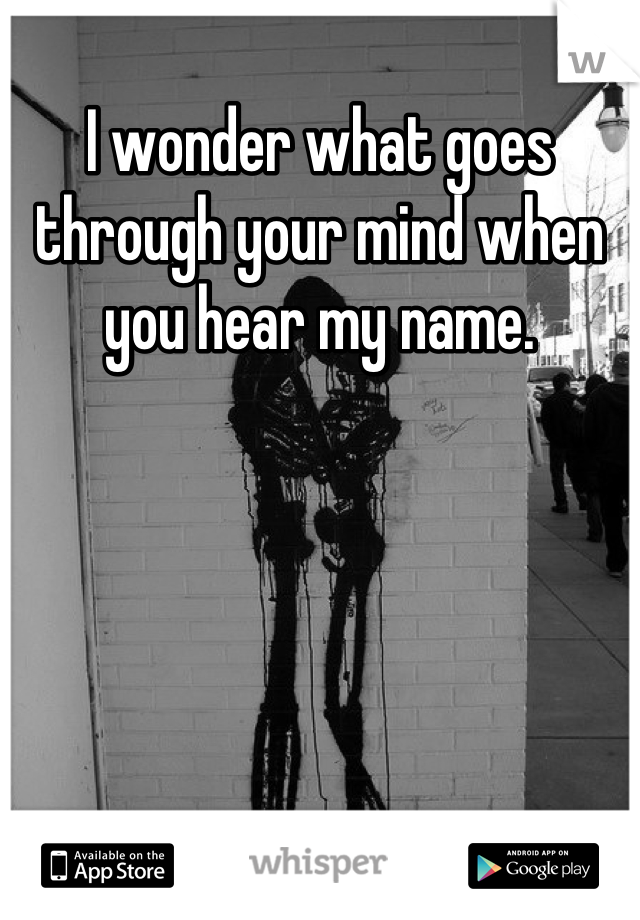 I wonder what goes through your mind when you hear my name.