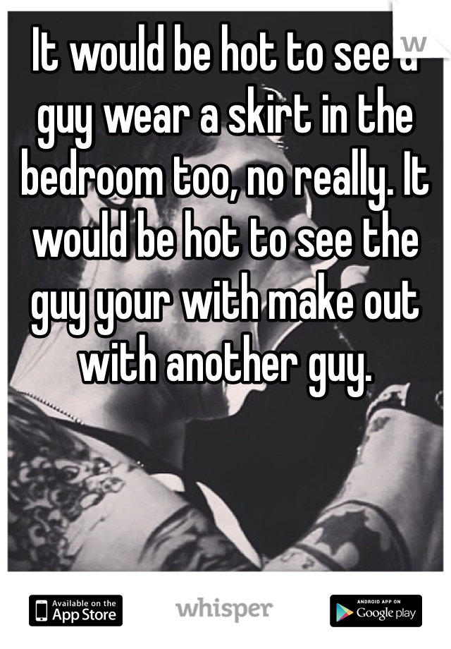 It would be hot to see a guy wear a skirt in the bedroom too, no really. It would be hot to see the guy your with make out with another guy.