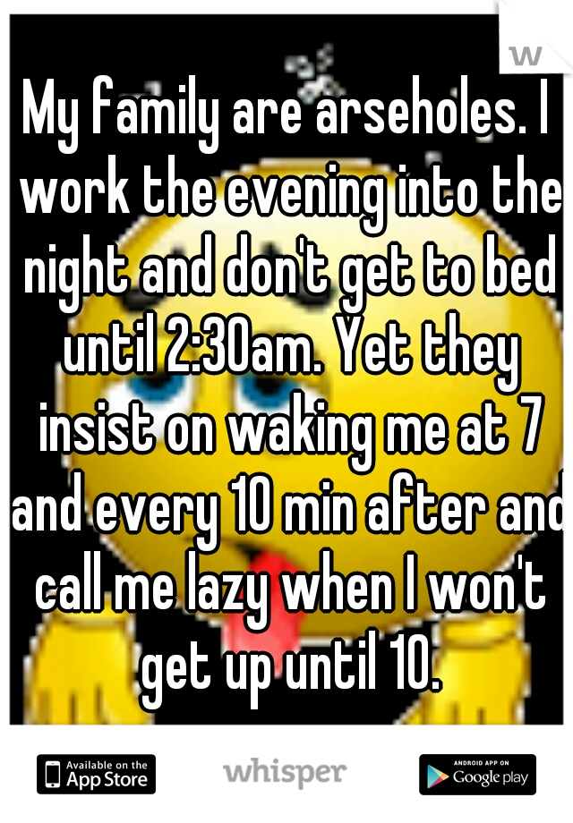 My family are arseholes. I work the evening into the night and don't get to bed until 2:30am. Yet they insist on waking me at 7 and every 10 min after and call me lazy when I won't get up until 10.