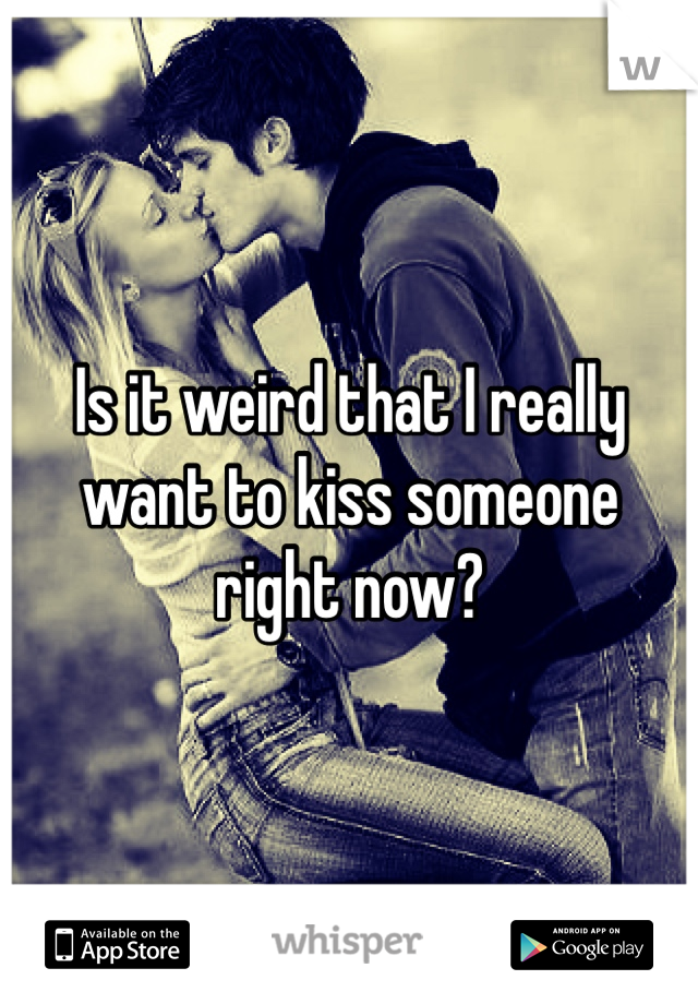 Is it weird that I really want to kiss someone right now? 